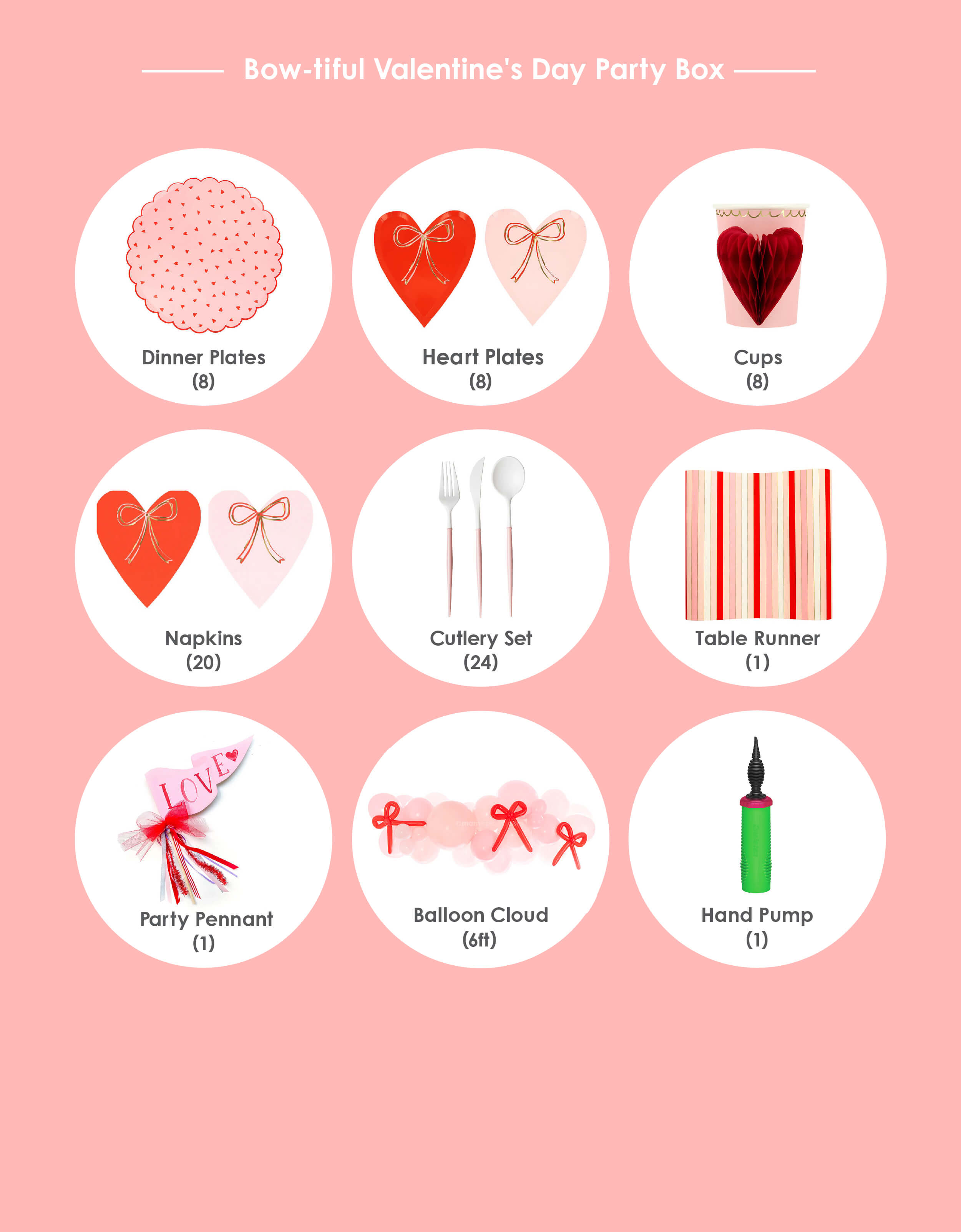 Momo Party's Bow-tiful Valentine's Day Party Box, item list of Heart Pattern Dinner Plates (8 plates) ; Heart with Bow Plates (8 plates) ; Heart with Bow Napkins (16 napkins) ; Honeycomb Heart Party Cups (8 cups); Blush and White Cutlery Set (8 forks, 8 knives and 8 spoons) ; Red Striped Paper Table Runner Love Party Pennant; Bow-tiful Balloon Garland Kit* (6 ft) with Balloon hand pump. Box kit and individual items are available at momopartys.shop